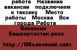 работа › Название вакансии ­ подключаем к таксику  › Место работы ­ Москва - Все города Работа » Вакансии   . Башкортостан респ.